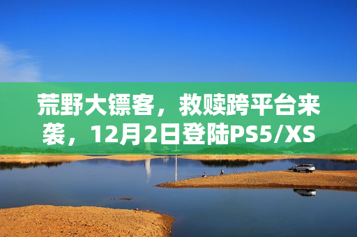 荒野大镖客，救赎跨平台来袭，12月2日登陆PS5/XSX等主流平台及NS2/iOS/安卓平台