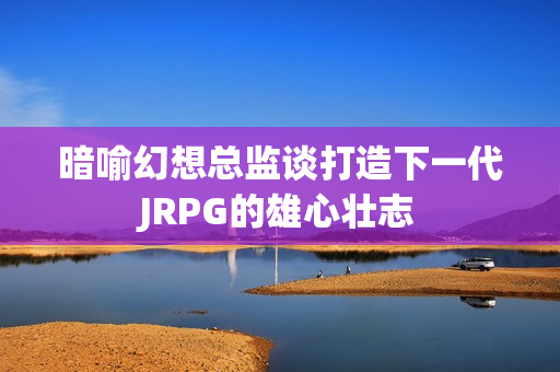 暗喻幻想总监谈打造下一代JRPG的雄心壮志