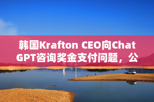 韩国Krafton CEO向ChatGPT咨询奖金支付问题，公司转型AI优先背后的奖金争议