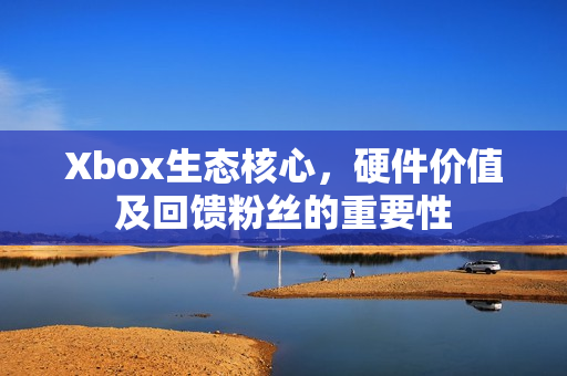 Xbox生态核心，硬件价值及回馈粉丝的重要性