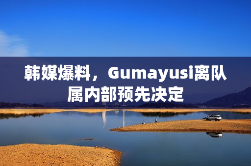 韩媒爆料，Gumayusi离队属内部预先决定