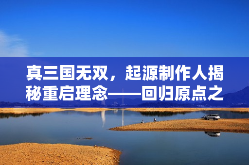 真三国无双，起源制作人揭秘重启理念——回归原点之路