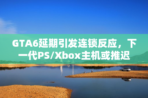 GTA6延期引发连锁反应，下一代PS/Xbox主机或推迟至2028年发布