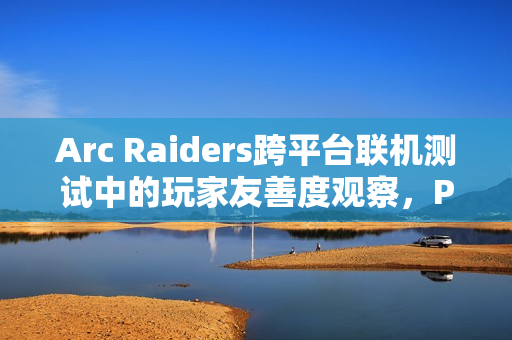 Arc Raiders跨平台联机测试中的玩家友善度观察,PS5上的背刺偏好与PC上的和谐氛围 Arc Raiders跨平台联机测试中的玩家友善度观察,PS5上的背刺偏好与PC上的和谐氛围