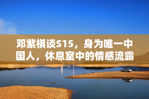 邓紫棋谈S15，身为唯一中国人，休息室中的情感流露瞬间