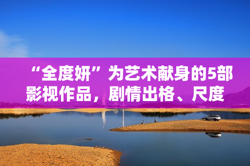 “全度妍”为艺术献身的5部影视作品，剧情出格、尺度大胆