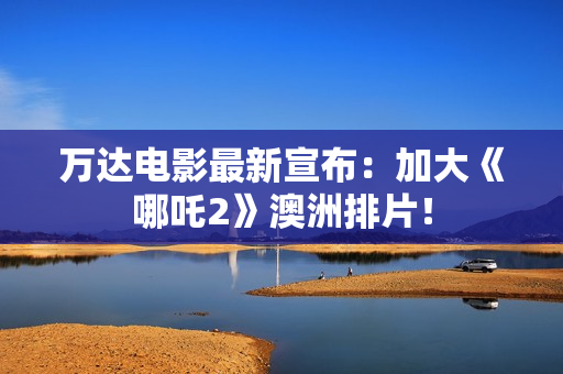 万达电影最新宣布：加大《哪吒2》澳洲排片！