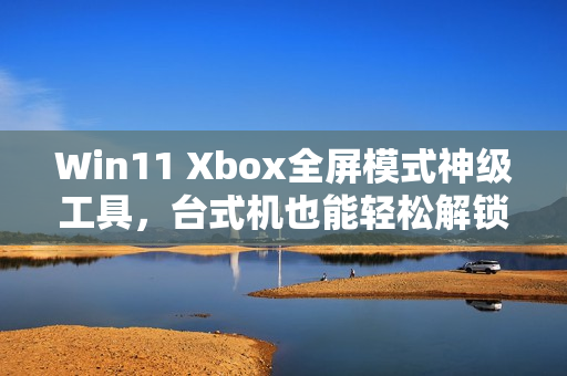 Win11 Xbox全屏模式神级工具，台式机也能轻松解锁！
