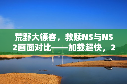 荒野大镖客，救赎NS与NS2画面对比——加载超快，2K/60帧体验升级