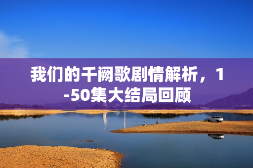 我们的千阙歌剧情解析，1-50集大结局回顾