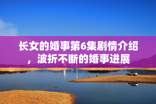 长女的婚事第6集剧情介绍，波折不断的婚事进展