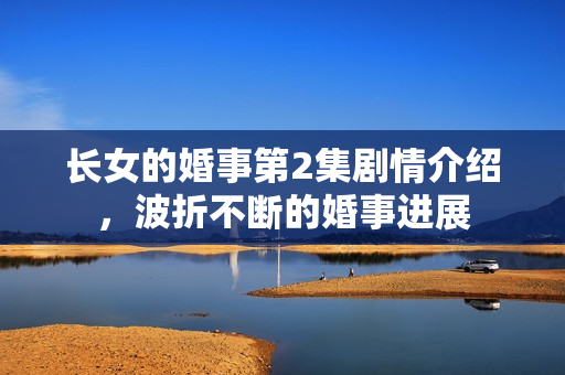 长女的婚事第2集剧情介绍，波折不断的婚事进展