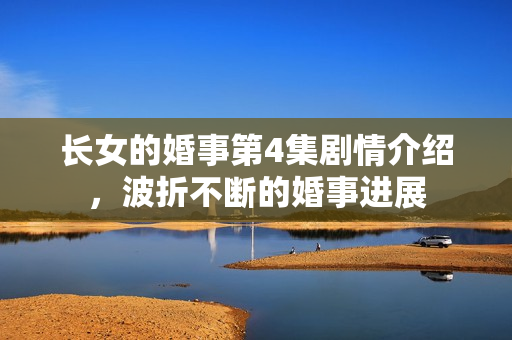 长女的婚事第4集剧情介绍，波折不断的婚事进展