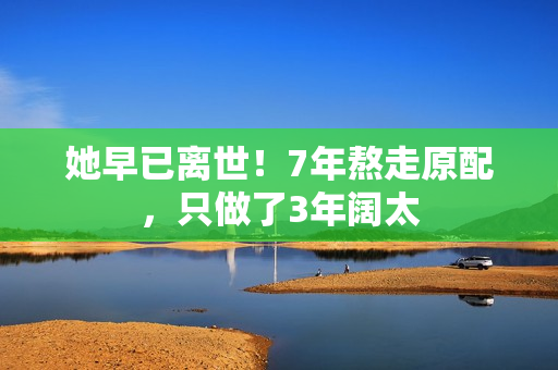 她早已离世！7年熬走原配，只做了3年阔太