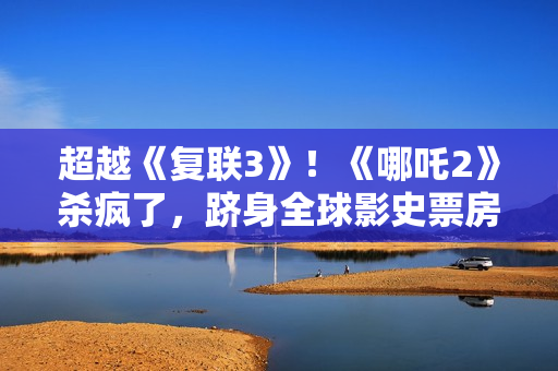 超越《复联3》！《哪吒2》杀疯了，跻身全球影史票房第6