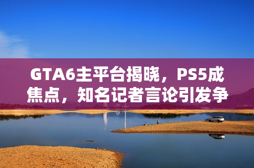 GTA6主平台揭晓，PS5成焦点，知名记者言论引发争议