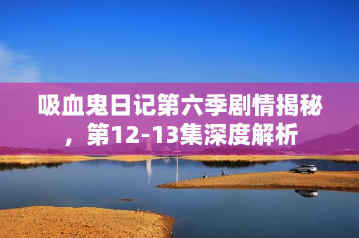 吸血鬼日记第六季剧情揭秘，第12-13集深度解析