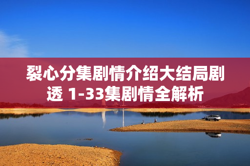 裂心分集剧情介绍大结局剧透 1-33集剧情全解析