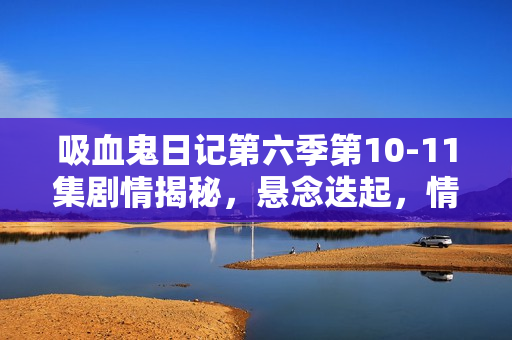 吸血鬼日记第六季第10-11集剧情揭秘，悬念迭起，情感纠葛愈演愈烈