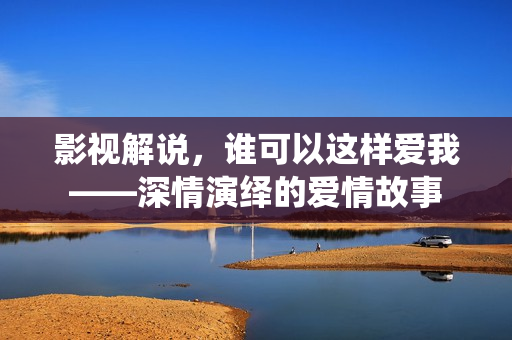 影视解说，谁可以这样爱我——深情演绎的爱情故事
