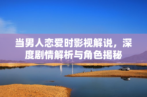 当男人恋爱时影视解说，深度剧情解析与角色揭秘