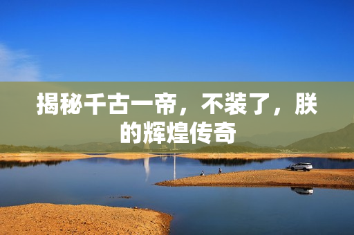 揭秘千古一帝，不装了，朕的辉煌传奇