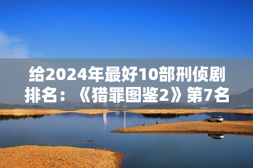 给2024年最好10部刑侦剧排名：《猎罪图鉴2》第7名，第1名没争议