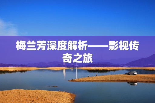 梅兰芳深度解析——影视传奇之旅