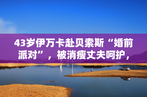 43岁伊万卡赴贝索斯“婚前派对”，被消瘦丈夫呵护，穿衣像桑切斯