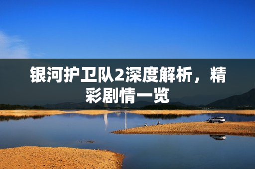 银河护卫队2深度解析,精彩剧情一览 银河护卫队2深度解析,精彩剧情一览