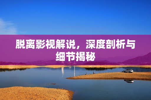 脱离影视解说，深度剖析与细节揭秘
