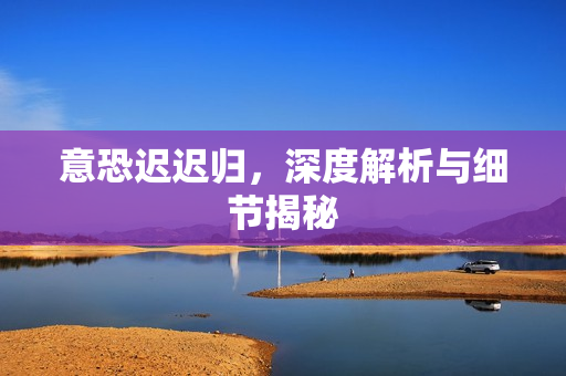 意恐迟迟归，深度解析与细节揭秘