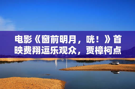 电影《窗前明月，咣！》首映费翔逗乐观众，贾樟柯点赞