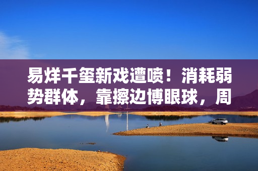 易烊千玺新戏遭喷！消耗弱势群体，靠擦边博眼球，周雨彤仿佛强塞