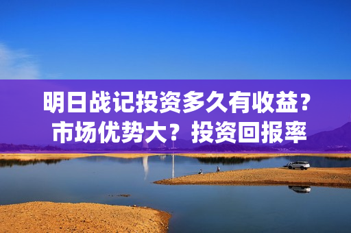 明日战记投资多久有收益？ 市场优势大？投资回报率高吗？(明日战记2021)