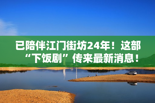 已陪伴江门街坊24年！这部“下饭剧”传来最新消息！