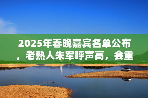 2025年春晚嘉宾名单公布，老熟人朱军呼声高，会重返春晚舞台吗？