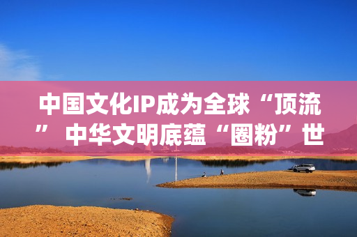 中国文化IP成为全球“顶流” 中华文明底蕴“圈粉”世界(中国文化ip成为什么)