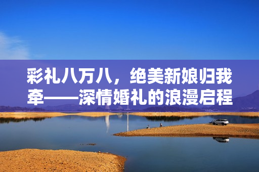 彩礼八万八，绝美新娘归我牵——深情婚礼的浪漫启程