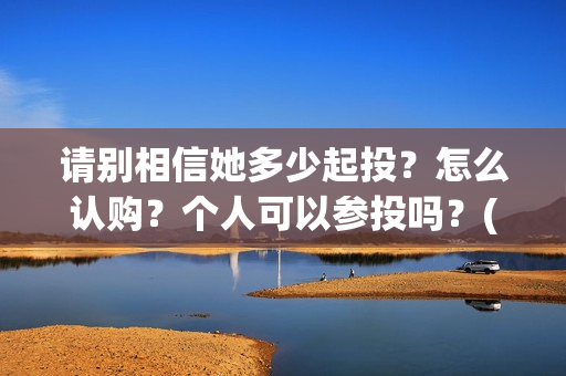 请别相信她多少起投？怎么认购？个人可以参投吗？(请你别相信她)