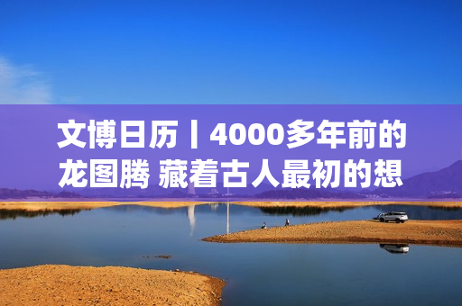 文博日历丨4000多年前的龙图腾 藏着古人最初的想象(文博日常)
