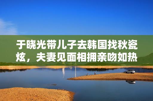 于晓光带儿子去韩国找秋瓷炫，夫妻见面相拥亲吻如热恋