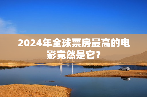 2024年全球票房最高的电影竟然是它？