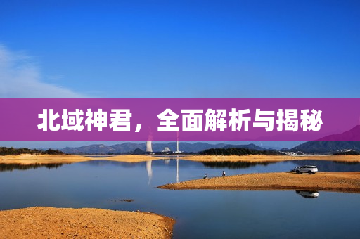 北域神君，全面解析与揭秘