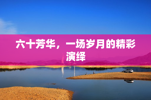 六十芳华，一场岁月的精彩演绎
