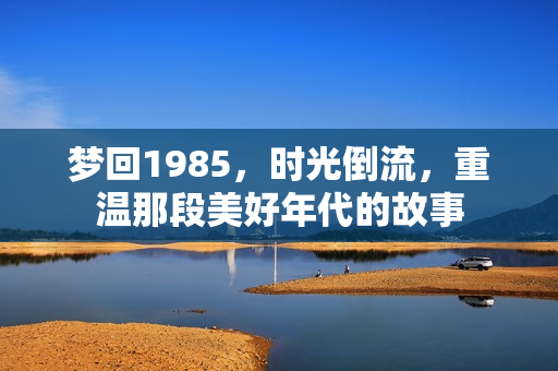 梦回1985,时光倒流,重温那段美好年代的故事 梦回1985,时光倒流,重温那段美好年代的故事