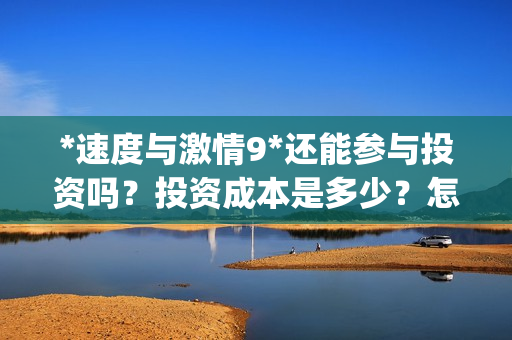*速度与激情9*还能参与投资吗？投资成本是多少？怎么参与？(速度与激情9s)