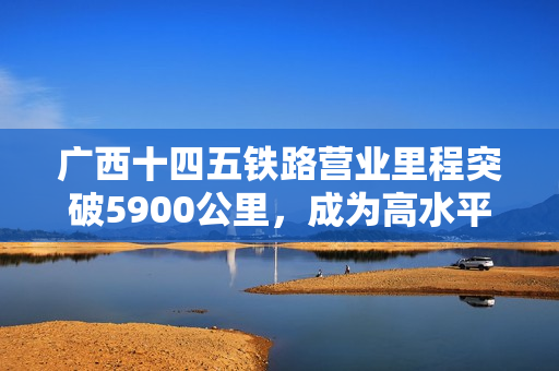 广西十四五铁路营业里程突破5900公里，成为高水平开放的重要引擎