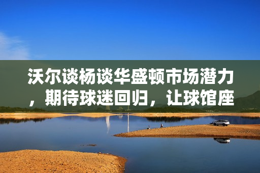 沃尔谈杨谈华盛顿市场潜力，期待球迷回归，让球馆座无虚席