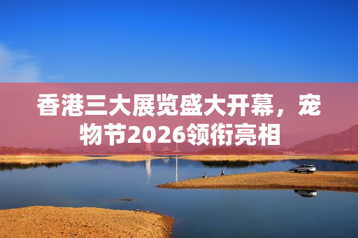 香港三大展览盛大开幕，宠物节2026领衔亮相